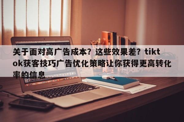 关于面对高广告成本?这些效果差?tiktok获客技巧广告优化策略让你获得更高转化率的信息