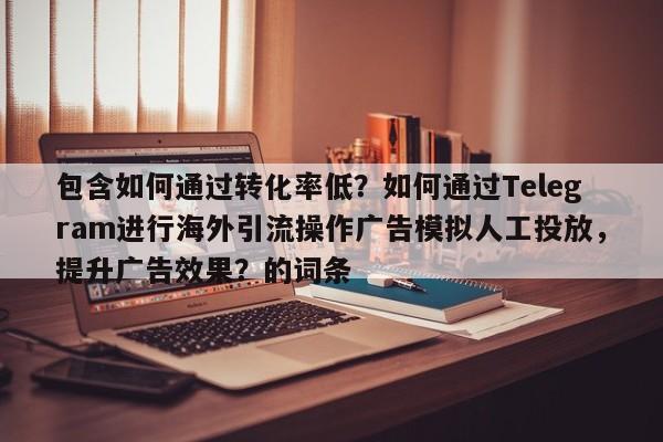 包含如何通过转化率低?如何通过Telegram进行海外引流操作广告模拟人工投放,提升广告效果?的词条