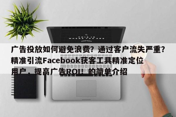 广告投放如何避免浪费?通过客户流失严重?精准引流Facebook获客工具精准定位用户,提高广告ROI!的简单介绍