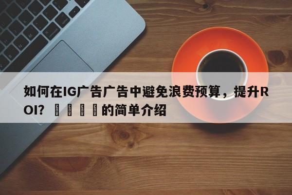 如何在IG广告广告中避免浪费预算,提升ROI?🚀的简单介绍