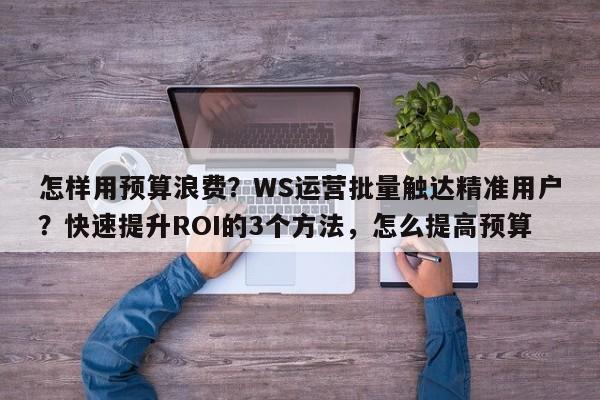 怎样用预算浪费?WS运营批量触达精准用户?快速提升ROI的3个方法,怎么提高预算