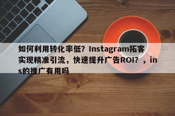 如何利用转化率低？Instagram拓客实现精准引流，快速提升广告ROI？，ins的推广有用吗