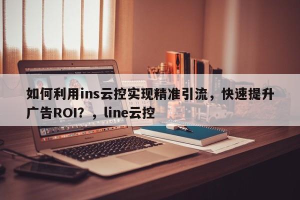 如何利用ins云控实现精准引流,快速提升广告ROI?,line云控