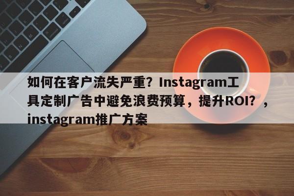 如何在客户流失严重?Instagram工具定制广告中避免浪费预算,提升ROI?,instagram推广方案
