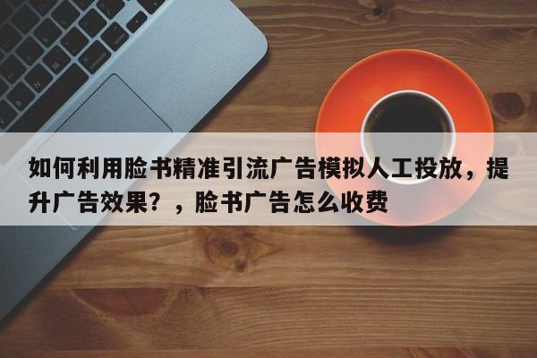 如何利用脸书精准引流广告模拟人工投放，提升广告效果？，脸书广告怎么收费