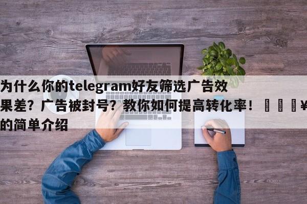 为什么你的telegram好友筛选广告效果差?广告被封号?教你如何提高转化率!💥的简单介绍