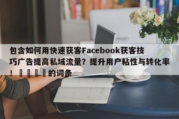 包含如何用快速获客Facebook获客技巧广告提高私域流量？提升用户粘性与转化率！💡的词条