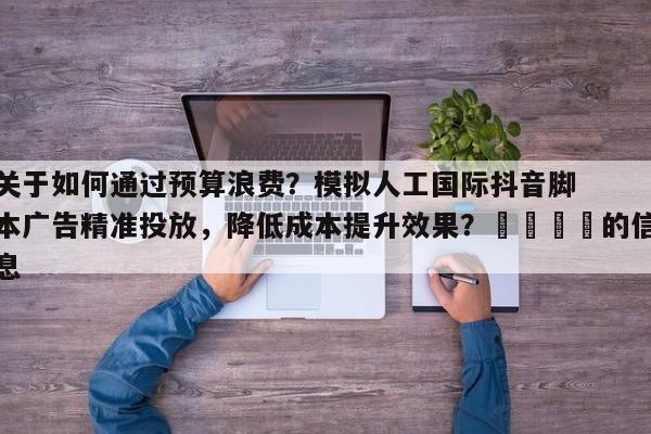 关于如何通过预算浪费？模拟人工国际抖音脚本广告精准投放，降低成本提升效果？🎯的信息