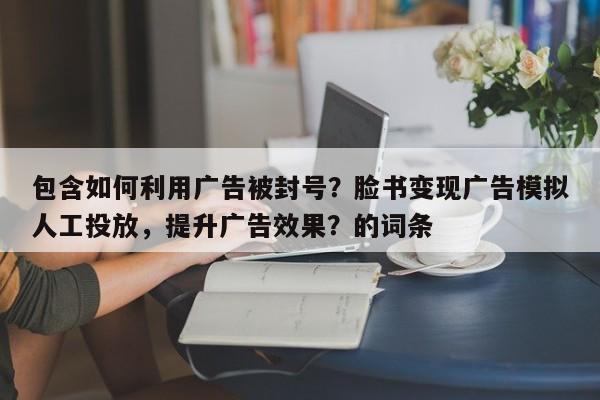 包含如何利用广告被封号？脸书变现广告模拟人工投放，提升广告效果？的词条