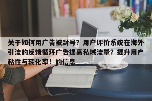 关于如何用广告被封号?用户评价系统在海外引流的反馈循环广告提高私域流量?提升用户粘性与转化率!的信息