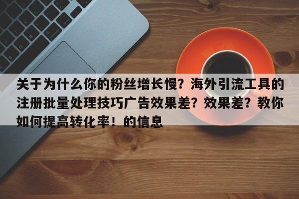 关于为什么你的粉丝增长慢?海外引流工具的注册批量处理技巧广告效果差?效果差?教你如何提高转化率!的信息