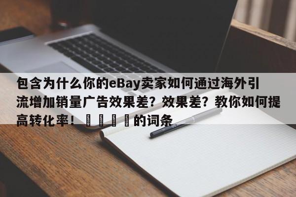 包含为什么你的eBay卖家如何通过海外引流增加销量广告效果差?效果差?教你如何提高转化率!📣的词条