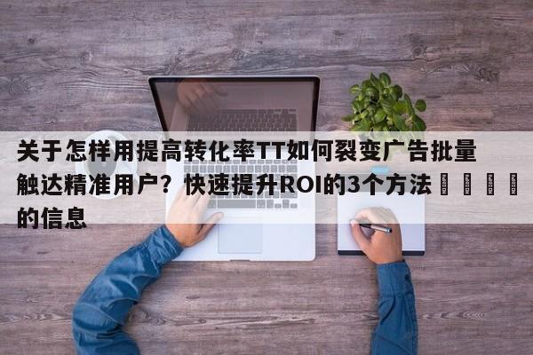 关于怎样用提高转化率TT如何裂变广告批量触达精准用户？快速提升ROI的3个方法💡的信息