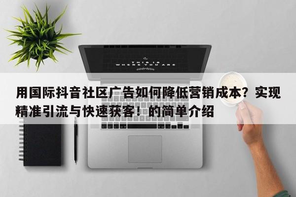 用国际抖音社区广告如何降低营销成本?实现精准引流与快速获客!的简单介绍