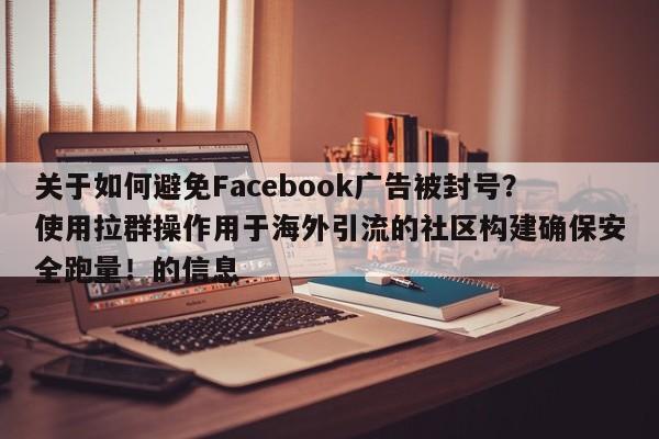 关于如何避免Facebook广告被封号?使用拉群操作用于海外引流的社区构建确保安全跑量!的信息