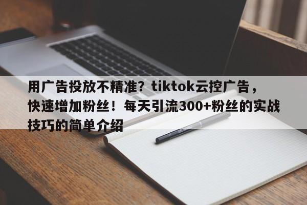 用广告投放不精准？tiktok云控广告，快速增加粉丝！每天引流300+粉丝的实战技巧的简单介绍