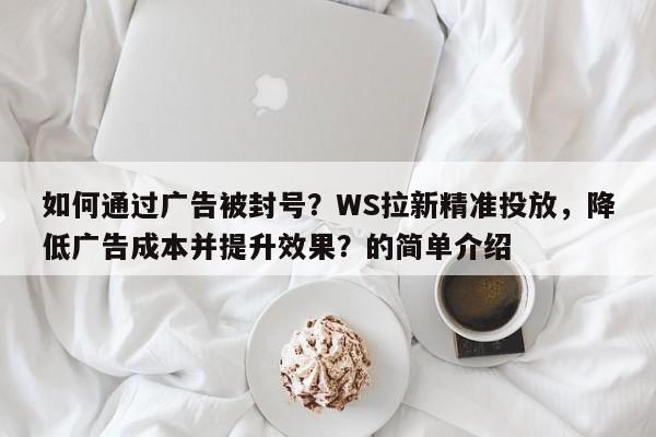 如何通过广告被封号？WS拉新精准投放，降低广告成本并提升效果？的简单介绍