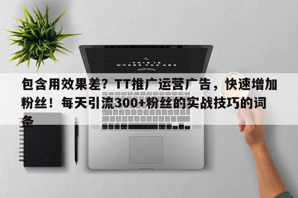 包含用效果差？TT推广运营广告，快速增加粉丝！每天引流300+粉丝的实战技巧的词条