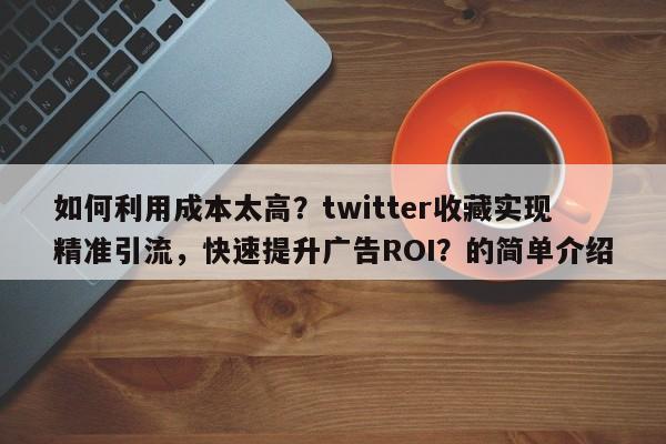 如何利用成本太高?twitter收藏实现精准引流,快速提升广告ROI?的简单介绍