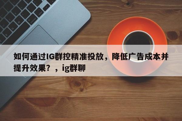 如何通过IG群控精准投放,降低广告成本并提升效果?,ig群聊