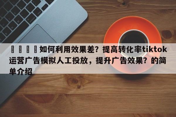 🎯如何利用效果差?提高转化率tiktok运营广告模拟人工投放,提升广告效果?的简单介绍