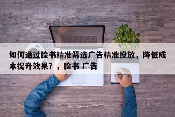 如何通过脸书精准筛选广告精准投放,降低成本提升效果?,脸书 广告