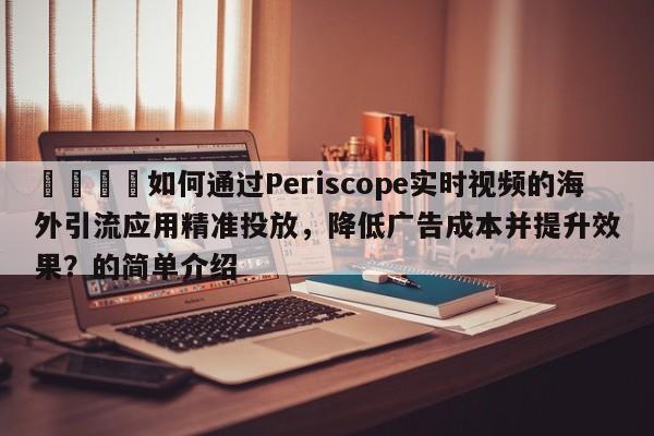 📌如何通过Periscope实时视频的海外引流应用精准投放,降低广告成本并提升效果?的简单介绍