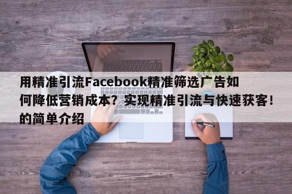 用精准引流Facebook精准筛选广告如何降低营销成本?实现精准引流与快速获客!的简单介绍