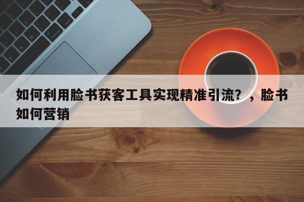 如何利用脸书获客工具实现精准引流？，脸书如何营销