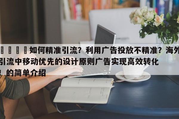 📣如何精准引流?利用广告投放不精准?海外引流中移动优先的设计原则广告实现高效转化!的简单介绍
