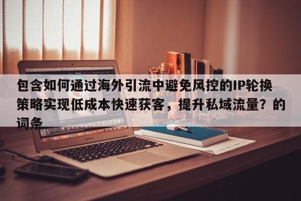 包含如何通过海外引流中避免风控的IP轮换策略实现低成本快速获客,提升私域流量?的词条