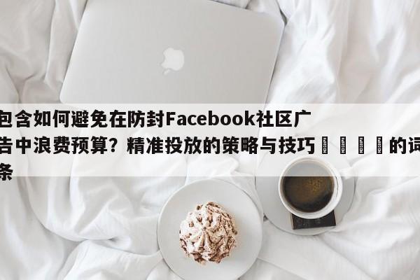 包含如何避免在防封Facebook社区广告中浪费预算?精准投放的策略与技巧💡的词条