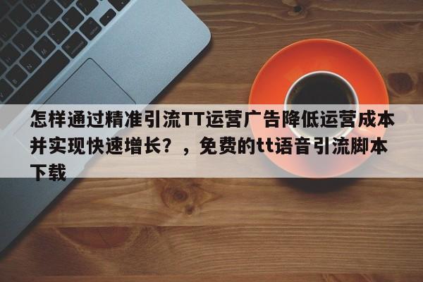 怎样通过精准引流TT运营广告降低运营成本并实现快速增长?,免费的tt语音引流脚本下载