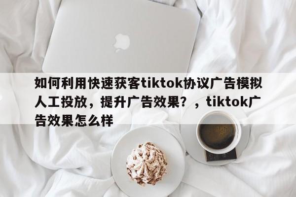如何利用快速获客tiktok协议广告模拟人工投放,提升广告效果?,tiktok广告效果怎么样