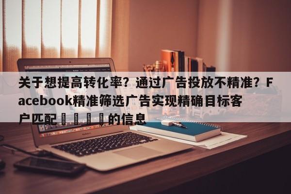 关于想提高转化率？通过广告投放不精准？Facebook精准筛选广告实现精确目标客户匹配📈的信息