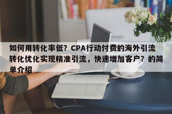 如何用转化率低?CPA行动付费的海外引流转化优化实现精准引流,快速增加客户?的简单介绍