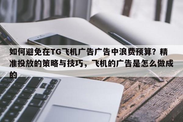 如何避免在TG飞机广告广告中浪费预算?精准投放的策略与技巧,飞机的广告是怎么做成的