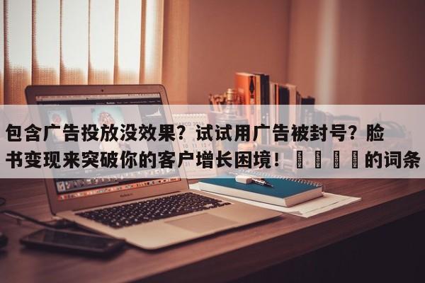包含广告投放没效果？试试用广告被封号？脸书变现来突破你的客户增长困境！🎯的词条