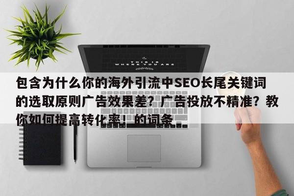 包含为什么你的海外引流中SEO长尾关键词的选取原则广告效果差?广告投放不精准?教你如何提高转化率!的词条