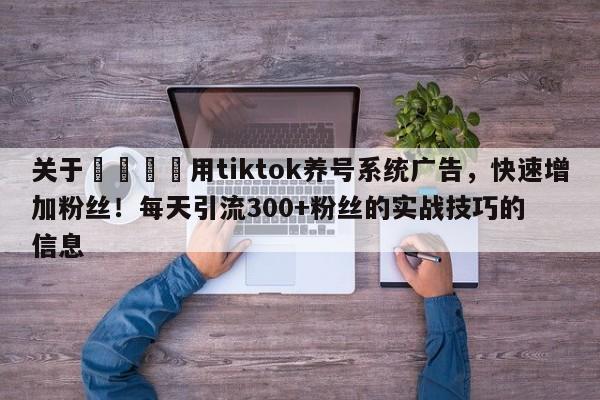 关于📣用tiktok养号系统广告,快速增加粉丝!每天引流300+粉丝的实战技巧的信息