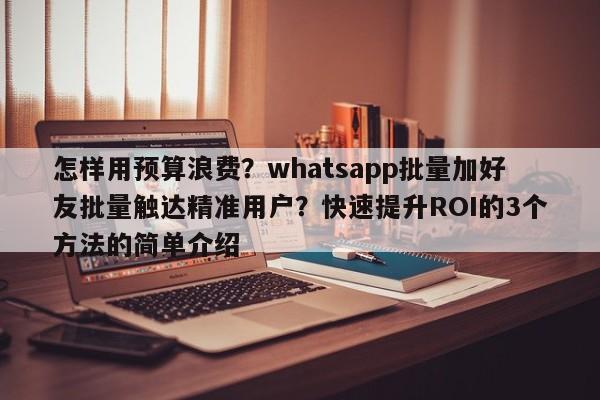 怎样用预算浪费？whatsapp批量加好友批量触达精准用户？快速提升ROI的3个方法的简单介绍