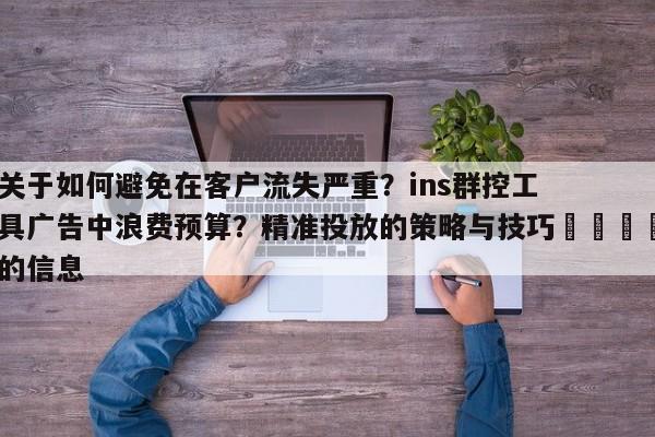 关于如何避免在客户流失严重?ins群控工具广告中浪费预算?精准投放的策略与技巧🎯的信息