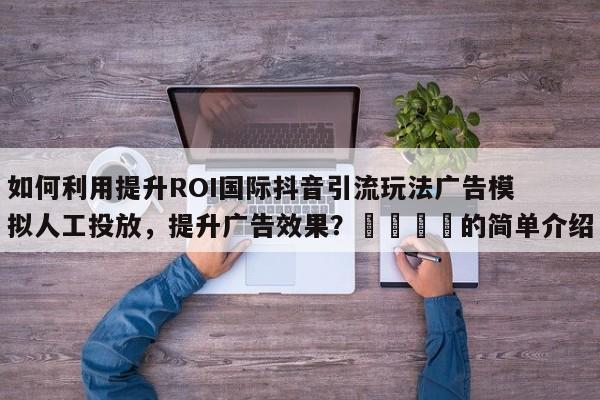 如何利用提升ROI国际抖音引流玩法广告模拟人工投放,提升广告效果?📈的简单介绍