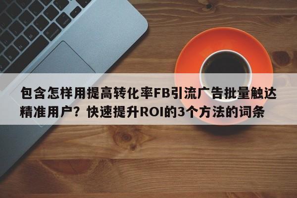包含怎样用提高转化率FB引流广告批量触达精准用户?快速提升ROI的3个方法的词条