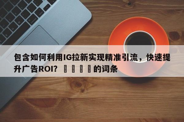 包含如何利用IG拉新实现精准引流，快速提升广告ROI？🎯的词条