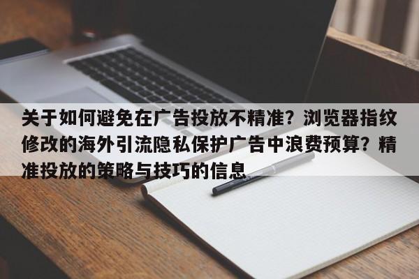 关于如何避免在广告投放不精准?浏览器指纹修改的海外引流隐私保护广告中浪费预算?精准投放的策略与技巧的信息