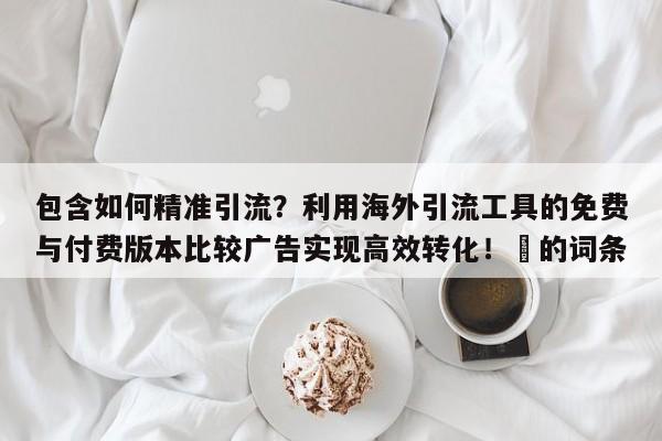 包含如何精准引流?利用海外引流工具的免费与付费版本比较广告实现高效转化!⚡的词条