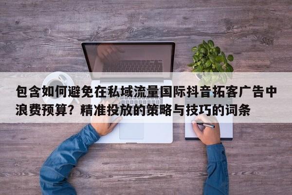 包含如何避免在私域流量国际抖音拓客广告中浪费预算?精准投放的策略与技巧的词条