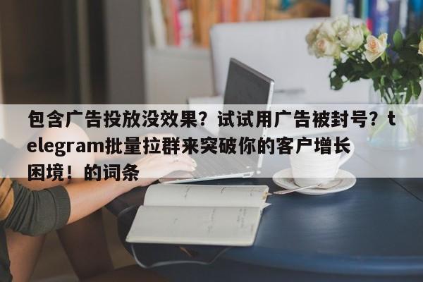 包含广告投放没效果?试试用广告被封号?telegram批量拉群来突破你的客户增长困境!的词条