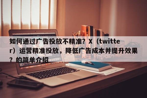 如何通过广告投放不精准？X（twitter）运营精准投放，降低广告成本并提升效果？的简单介绍